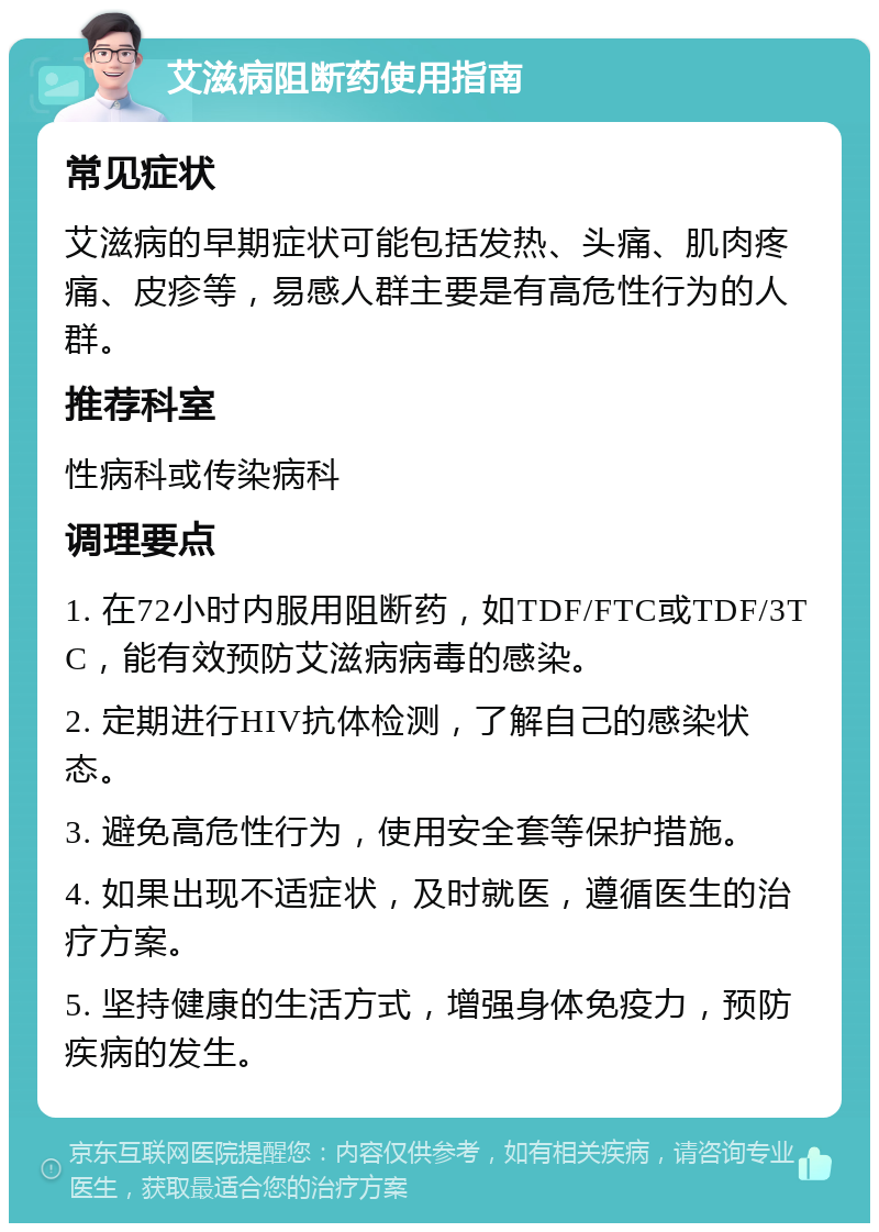 艾滋病阻断药使用指南 常见症状 艾滋病的早期症状可能包括发热、头痛、肌肉疼痛、皮疹等，易感人群主要是有高危性行为的人群。 推荐科室 性病科或传染病科 调理要点 1. 在72小时内服用阻断药，如TDF/FTC或TDF/3TC，能有效预防艾滋病病毒的感染。 2. 定期进行HIV抗体检测，了解自己的感染状态。 3. 避免高危性行为，使用安全套等保护措施。 4. 如果出现不适症状，及时就医，遵循医生的治疗方案。 5. 坚持健康的生活方式，增强身体免疫力，预防疾病的发生。