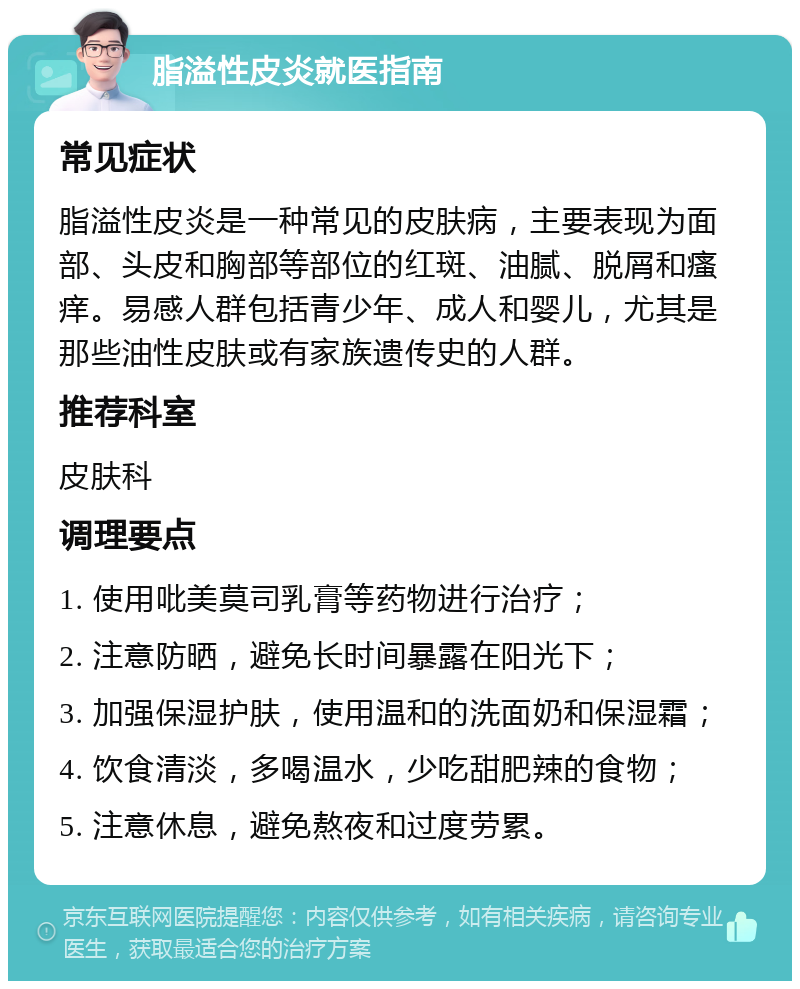 脂溢性皮炎就医指南 常见症状 脂溢性皮炎是一种常见的皮肤病，主要表现为面部、头皮和胸部等部位的红斑、油腻、脱屑和瘙痒。易感人群包括青少年、成人和婴儿，尤其是那些油性皮肤或有家族遗传史的人群。 推荐科室 皮肤科 调理要点 1. 使用吡美莫司乳膏等药物进行治疗； 2. 注意防晒，避免长时间暴露在阳光下； 3. 加强保湿护肤，使用温和的洗面奶和保湿霜； 4. 饮食清淡，多喝温水，少吃甜肥辣的食物； 5. 注意休息，避免熬夜和过度劳累。