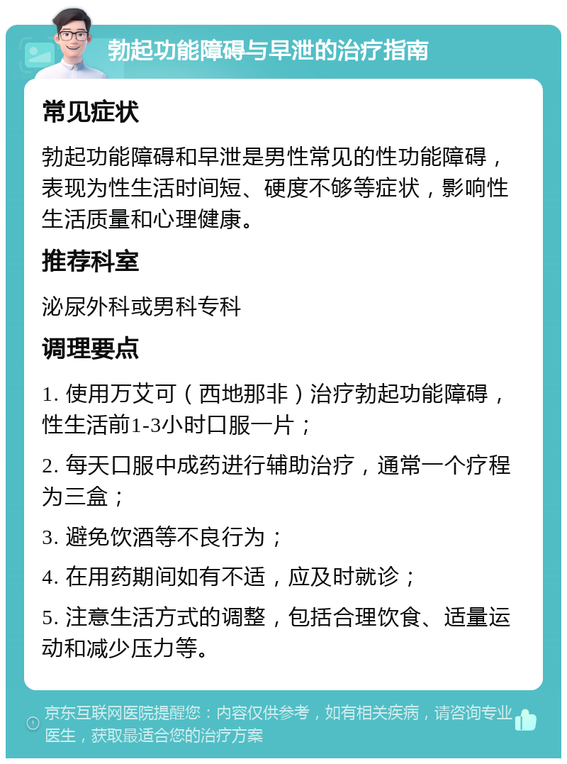 勃起功能障碍与早泄的治疗指南 常见症状 勃起功能障碍和早泄是男性常见的性功能障碍，表现为性生活时间短、硬度不够等症状，影响性生活质量和心理健康。 推荐科室 泌尿外科或男科专科 调理要点 1. 使用万艾可（西地那非）治疗勃起功能障碍，性生活前1-3小时口服一片； 2. 每天口服中成药进行辅助治疗，通常一个疗程为三盒； 3. 避免饮酒等不良行为； 4. 在用药期间如有不适，应及时就诊； 5. 注意生活方式的调整，包括合理饮食、适量运动和减少压力等。