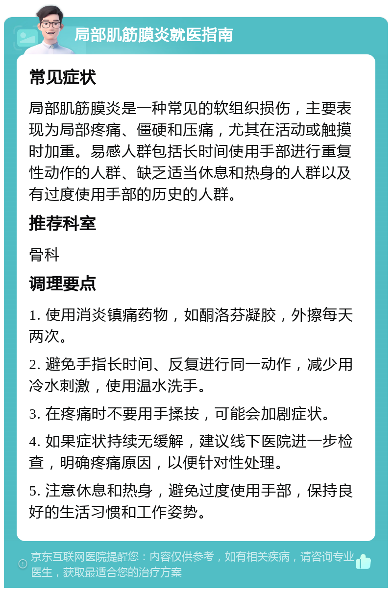 局部肌筋膜炎就医指南 常见症状 局部肌筋膜炎是一种常见的软组织损伤，主要表现为局部疼痛、僵硬和压痛，尤其在活动或触摸时加重。易感人群包括长时间使用手部进行重复性动作的人群、缺乏适当休息和热身的人群以及有过度使用手部的历史的人群。 推荐科室 骨科 调理要点 1. 使用消炎镇痛药物，如酮洛芬凝胶，外擦每天两次。 2. 避免手指长时间、反复进行同一动作，减少用冷水刺激，使用温水洗手。 3. 在疼痛时不要用手揉按，可能会加剧症状。 4. 如果症状持续无缓解，建议线下医院进一步检查，明确疼痛原因，以便针对性处理。 5. 注意休息和热身，避免过度使用手部，保持良好的生活习惯和工作姿势。