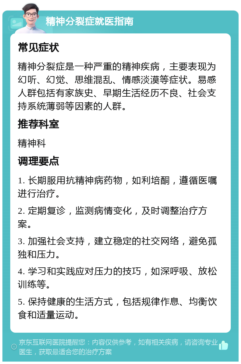 精神分裂症就医指南 常见症状 精神分裂症是一种严重的精神疾病，主要表现为幻听、幻觉、思维混乱、情感淡漠等症状。易感人群包括有家族史、早期生活经历不良、社会支持系统薄弱等因素的人群。 推荐科室 精神科 调理要点 1. 长期服用抗精神病药物，如利培酮，遵循医嘱进行治疗。 2. 定期复诊，监测病情变化，及时调整治疗方案。 3. 加强社会支持，建立稳定的社交网络，避免孤独和压力。 4. 学习和实践应对压力的技巧，如深呼吸、放松训练等。 5. 保持健康的生活方式，包括规律作息、均衡饮食和适量运动。