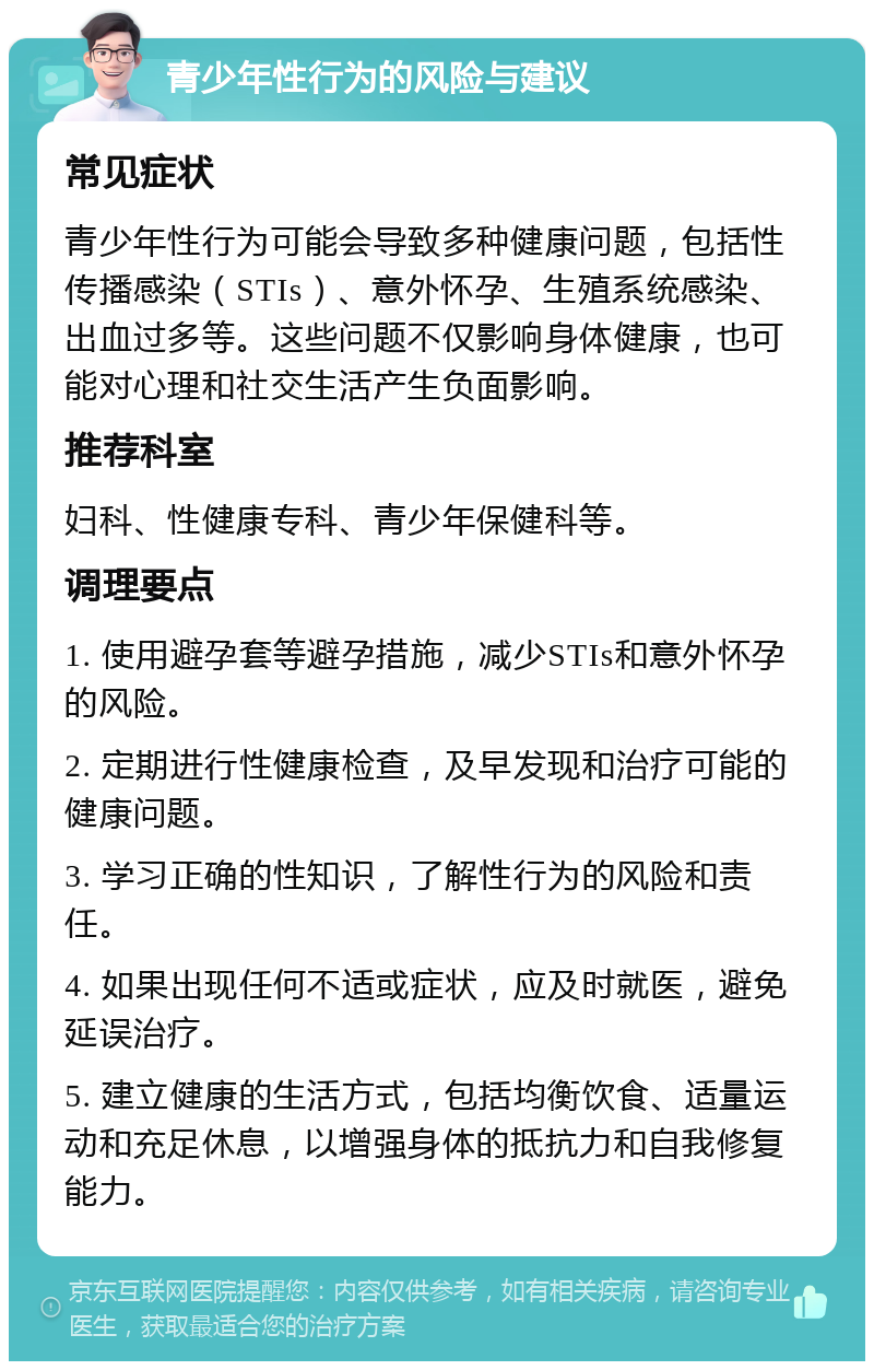 青少年性行为的风险与建议 常见症状 青少年性行为可能会导致多种健康问题，包括性传播感染（STIs）、意外怀孕、生殖系统感染、出血过多等。这些问题不仅影响身体健康，也可能对心理和社交生活产生负面影响。 推荐科室 妇科、性健康专科、青少年保健科等。 调理要点 1. 使用避孕套等避孕措施，减少STIs和意外怀孕的风险。 2. 定期进行性健康检查，及早发现和治疗可能的健康问题。 3. 学习正确的性知识，了解性行为的风险和责任。 4. 如果出现任何不适或症状，应及时就医，避免延误治疗。 5. 建立健康的生活方式，包括均衡饮食、适量运动和充足休息，以增强身体的抵抗力和自我修复能力。