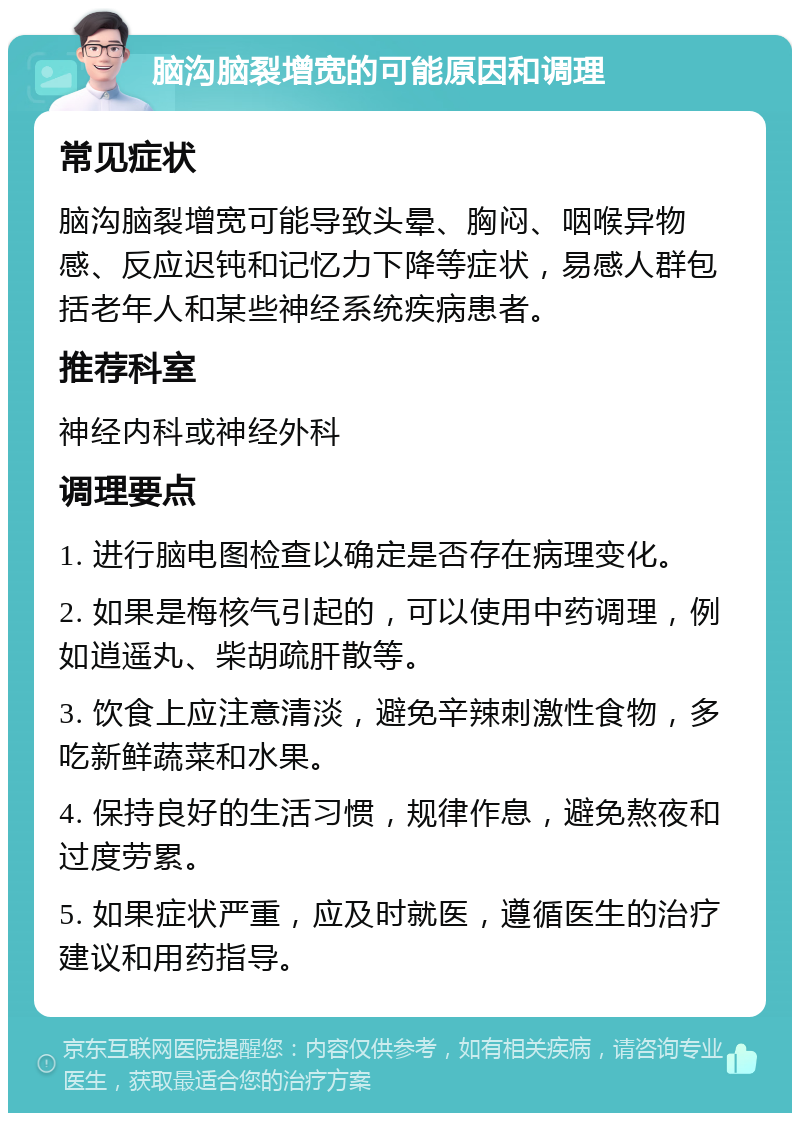 脑沟脑裂增宽的可能原因和调理 常见症状 脑沟脑裂增宽可能导致头晕、胸闷、咽喉异物感、反应迟钝和记忆力下降等症状，易感人群包括老年人和某些神经系统疾病患者。 推荐科室 神经内科或神经外科 调理要点 1. 进行脑电图检查以确定是否存在病理变化。 2. 如果是梅核气引起的，可以使用中药调理，例如逍遥丸、柴胡疏肝散等。 3. 饮食上应注意清淡，避免辛辣刺激性食物，多吃新鲜蔬菜和水果。 4. 保持良好的生活习惯，规律作息，避免熬夜和过度劳累。 5. 如果症状严重，应及时就医，遵循医生的治疗建议和用药指导。