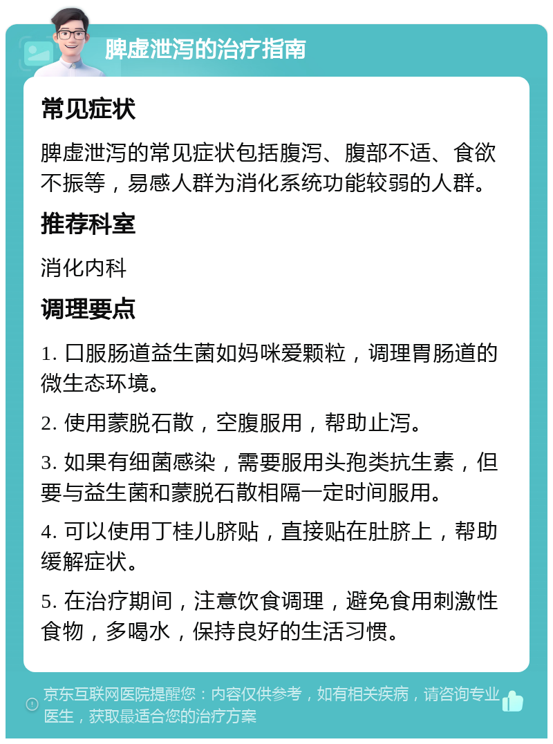 脾虚泄泻的治疗指南 常见症状 脾虚泄泻的常见症状包括腹泻、腹部不适、食欲不振等，易感人群为消化系统功能较弱的人群。 推荐科室 消化内科 调理要点 1. 口服肠道益生菌如妈咪爱颗粒，调理胃肠道的微生态环境。 2. 使用蒙脱石散，空腹服用，帮助止泻。 3. 如果有细菌感染，需要服用头孢类抗生素，但要与益生菌和蒙脱石散相隔一定时间服用。 4. 可以使用丁桂儿脐贴，直接贴在肚脐上，帮助缓解症状。 5. 在治疗期间，注意饮食调理，避免食用刺激性食物，多喝水，保持良好的生活习惯。