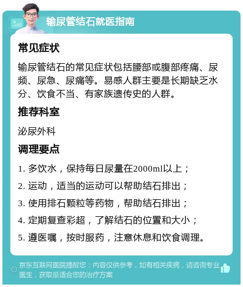 输尿管结石就医指南 常见症状 输尿管结石的常见症状包括腰部或腹部疼痛、尿频、尿急、尿痛等。易感人群主要是长期缺乏水分、饮食不当、有家族遗传史的人群。 推荐科室 泌尿外科 调理要点 1. 多饮水，保持每日尿量在2000ml以上； 2. 运动，适当的运动可以帮助结石排出； 3. 使用排石颗粒等药物，帮助结石排出； 4. 定期复查彩超，了解结石的位置和大小； 5. 遵医嘱，按时服药，注意休息和饮食调理。