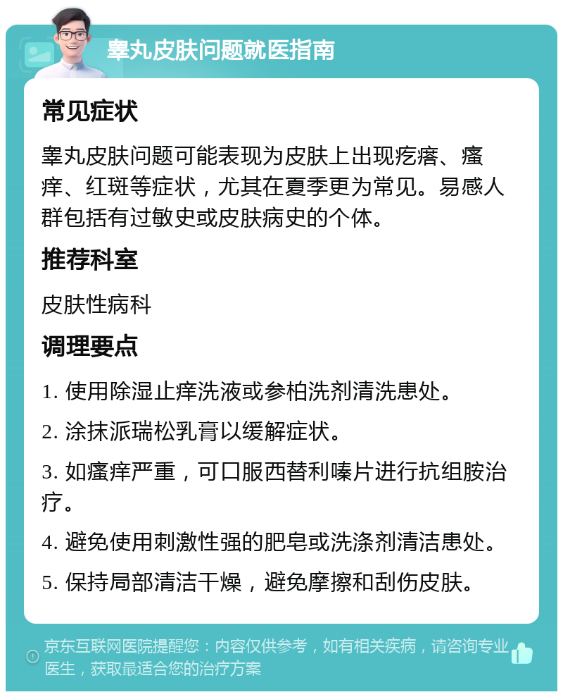 睾丸皮肤问题就医指南 常见症状 睾丸皮肤问题可能表现为皮肤上出现疙瘩、瘙痒、红斑等症状，尤其在夏季更为常见。易感人群包括有过敏史或皮肤病史的个体。 推荐科室 皮肤性病科 调理要点 1. 使用除湿止痒洗液或参柏洗剂清洗患处。 2. 涂抹派瑞松乳膏以缓解症状。 3. 如瘙痒严重，可口服西替利嗪片进行抗组胺治疗。 4. 避免使用刺激性强的肥皂或洗涤剂清洁患处。 5. 保持局部清洁干燥，避免摩擦和刮伤皮肤。