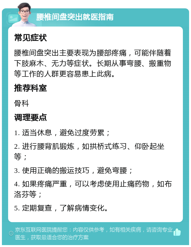 腰椎间盘突出就医指南 常见症状 腰椎间盘突出主要表现为腰部疼痛，可能伴随着下肢麻木、无力等症状。长期从事弯腰、搬重物等工作的人群更容易患上此病。 推荐科室 骨科 调理要点 1. 适当休息，避免过度劳累； 2. 进行腰背肌锻炼，如拱桥式练习、仰卧起坐等； 3. 使用正确的搬运技巧，避免弯腰； 4. 如果疼痛严重，可以考虑使用止痛药物，如布洛芬等； 5. 定期复查，了解病情变化。