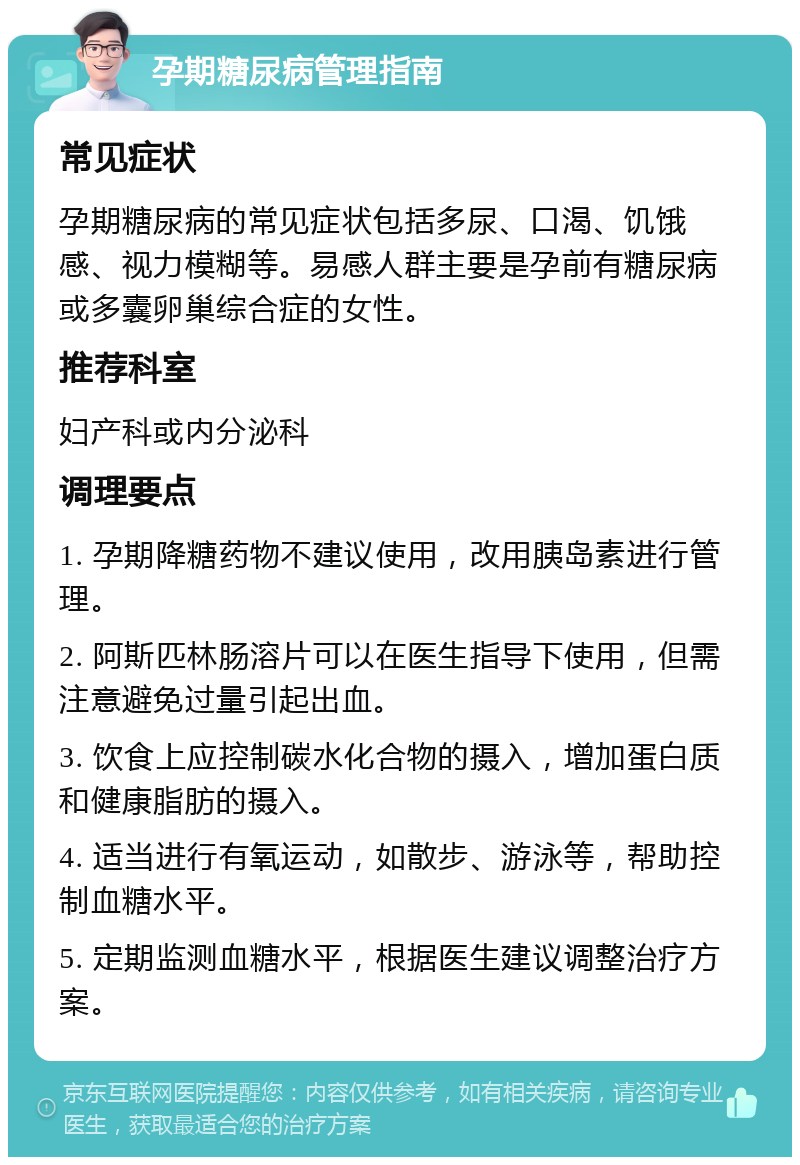 孕期糖尿病管理指南 常见症状 孕期糖尿病的常见症状包括多尿、口渴、饥饿感、视力模糊等。易感人群主要是孕前有糖尿病或多囊卵巢综合症的女性。 推荐科室 妇产科或内分泌科 调理要点 1. 孕期降糖药物不建议使用，改用胰岛素进行管理。 2. 阿斯匹林肠溶片可以在医生指导下使用，但需注意避免过量引起出血。 3. 饮食上应控制碳水化合物的摄入，增加蛋白质和健康脂肪的摄入。 4. 适当进行有氧运动，如散步、游泳等，帮助控制血糖水平。 5. 定期监测血糖水平，根据医生建议调整治疗方案。