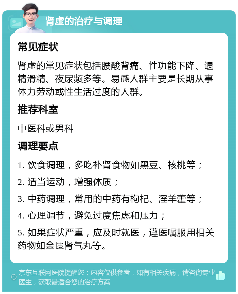 肾虚的治疗与调理 常见症状 肾虚的常见症状包括腰酸背痛、性功能下降、遗精滑精、夜尿频多等。易感人群主要是长期从事体力劳动或性生活过度的人群。 推荐科室 中医科或男科 调理要点 1. 饮食调理，多吃补肾食物如黑豆、核桃等； 2. 适当运动，增强体质； 3. 中药调理，常用的中药有枸杞、淫羊藿等； 4. 心理调节，避免过度焦虑和压力； 5. 如果症状严重，应及时就医，遵医嘱服用相关药物如金匮肾气丸等。