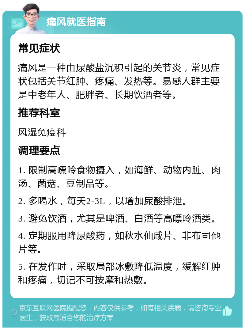 痛风就医指南 常见症状 痛风是一种由尿酸盐沉积引起的关节炎，常见症状包括关节红肿、疼痛、发热等。易感人群主要是中老年人、肥胖者、长期饮酒者等。 推荐科室 风湿免疫科 调理要点 1. 限制高嘌呤食物摄入，如海鲜、动物内脏、肉汤、菌菇、豆制品等。 2. 多喝水，每天2-3L，以增加尿酸排泄。 3. 避免饮酒，尤其是啤酒、白酒等高嘌呤酒类。 4. 定期服用降尿酸药，如秋水仙咸片、非布司他片等。 5. 在发作时，采取局部冰敷降低温度，缓解红肿和疼痛，切记不可按摩和热敷。