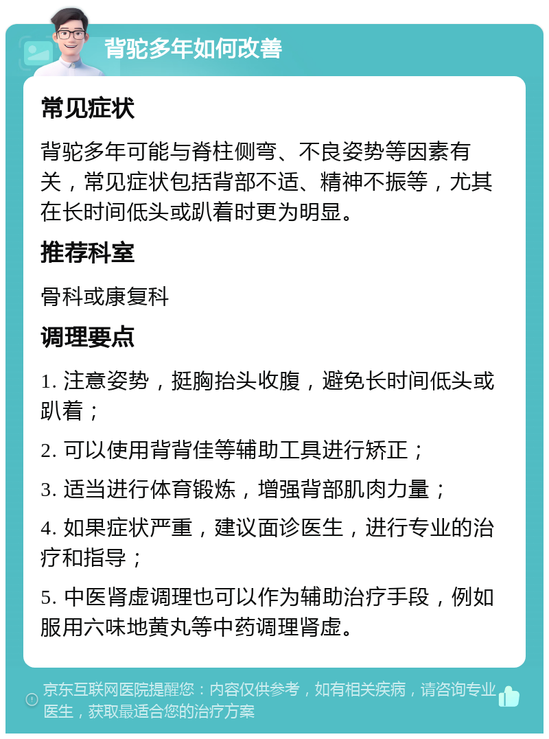 背驼多年如何改善 常见症状 背驼多年可能与脊柱侧弯、不良姿势等因素有关，常见症状包括背部不适、精神不振等，尤其在长时间低头或趴着时更为明显。 推荐科室 骨科或康复科 调理要点 1. 注意姿势，挺胸抬头收腹，避免长时间低头或趴着； 2. 可以使用背背佳等辅助工具进行矫正； 3. 适当进行体育锻炼，增强背部肌肉力量； 4. 如果症状严重，建议面诊医生，进行专业的治疗和指导； 5. 中医肾虚调理也可以作为辅助治疗手段，例如服用六味地黄丸等中药调理肾虚。