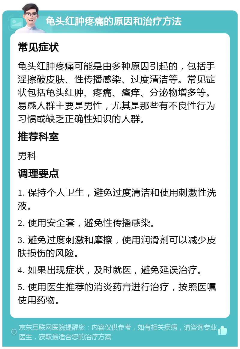 龟头红肿疼痛的原因和治疗方法 常见症状 龟头红肿疼痛可能是由多种原因引起的，包括手淫擦破皮肤、性传播感染、过度清洁等。常见症状包括龟头红肿、疼痛、瘙痒、分泌物增多等。易感人群主要是男性，尤其是那些有不良性行为习惯或缺乏正确性知识的人群。 推荐科室 男科 调理要点 1. 保持个人卫生，避免过度清洁和使用刺激性洗液。 2. 使用安全套，避免性传播感染。 3. 避免过度刺激和摩擦，使用润滑剂可以减少皮肤损伤的风险。 4. 如果出现症状，及时就医，避免延误治疗。 5. 使用医生推荐的消炎药膏进行治疗，按照医嘱使用药物。