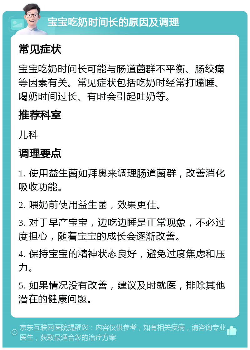 宝宝吃奶时间长的原因及调理 常见症状 宝宝吃奶时间长可能与肠道菌群不平衡、肠绞痛等因素有关。常见症状包括吃奶时经常打瞌睡、喝奶时间过长、有时会引起吐奶等。 推荐科室 儿科 调理要点 1. 使用益生菌如拜奥来调理肠道菌群，改善消化吸收功能。 2. 喂奶前使用益生菌，效果更佳。 3. 对于早产宝宝，边吃边睡是正常现象，不必过度担心，随着宝宝的成长会逐渐改善。 4. 保持宝宝的精神状态良好，避免过度焦虑和压力。 5. 如果情况没有改善，建议及时就医，排除其他潜在的健康问题。