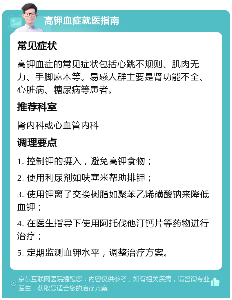 高钾血症就医指南 常见症状 高钾血症的常见症状包括心跳不规则、肌肉无力、手脚麻木等。易感人群主要是肾功能不全、心脏病、糖尿病等患者。 推荐科室 肾内科或心血管内科 调理要点 1. 控制钾的摄入，避免高钾食物； 2. 使用利尿剂如呋塞米帮助排钾； 3. 使用钾离子交换树脂如聚苯乙烯磺酸钠来降低血钾； 4. 在医生指导下使用阿托伐他汀钙片等药物进行治疗； 5. 定期监测血钾水平，调整治疗方案。