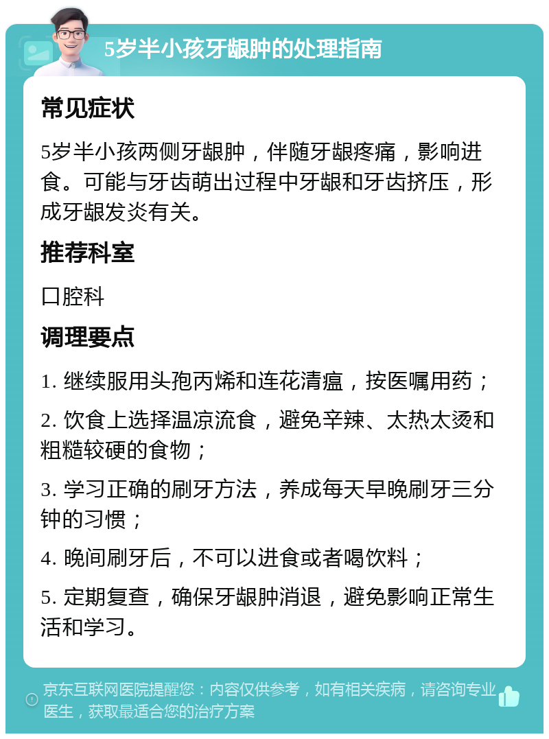 5岁半小孩牙龈肿的处理指南 常见症状 5岁半小孩两侧牙龈肿，伴随牙龈疼痛，影响进食。可能与牙齿萌出过程中牙龈和牙齿挤压，形成牙龈发炎有关。 推荐科室 口腔科 调理要点 1. 继续服用头孢丙烯和连花清瘟，按医嘱用药； 2. 饮食上选择温凉流食，避免辛辣、太热太烫和粗糙较硬的食物； 3. 学习正确的刷牙方法，养成每天早晚刷牙三分钟的习惯； 4. 晚间刷牙后，不可以进食或者喝饮料； 5. 定期复查，确保牙龈肿消退，避免影响正常生活和学习。