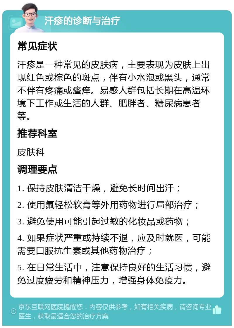 汗疹的诊断与治疗 常见症状 汗疹是一种常见的皮肤病，主要表现为皮肤上出现红色或棕色的斑点，伴有小水泡或黑头，通常不伴有疼痛或瘙痒。易感人群包括长期在高温环境下工作或生活的人群、肥胖者、糖尿病患者等。 推荐科室 皮肤科 调理要点 1. 保持皮肤清洁干燥，避免长时间出汗； 2. 使用氟轻松软膏等外用药物进行局部治疗； 3. 避免使用可能引起过敏的化妆品或药物； 4. 如果症状严重或持续不退，应及时就医，可能需要口服抗生素或其他药物治疗； 5. 在日常生活中，注意保持良好的生活习惯，避免过度疲劳和精神压力，增强身体免疫力。