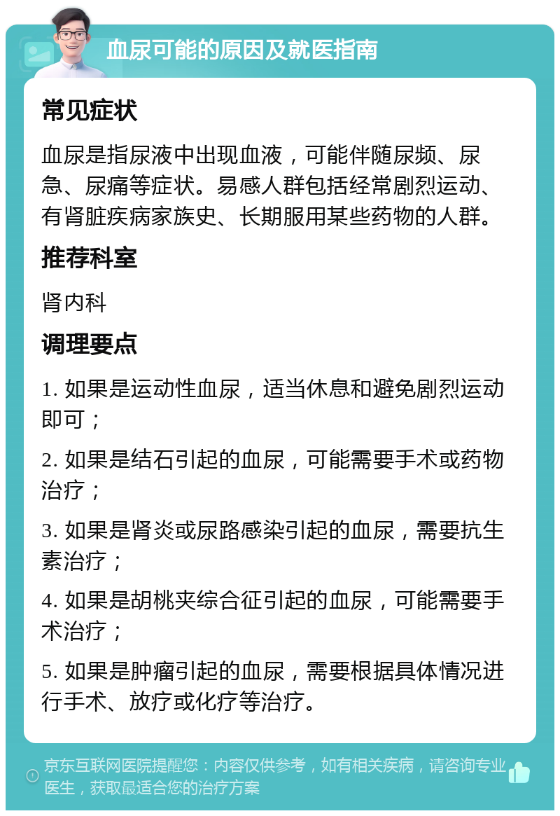 血尿可能的原因及就医指南 常见症状 血尿是指尿液中出现血液，可能伴随尿频、尿急、尿痛等症状。易感人群包括经常剧烈运动、有肾脏疾病家族史、长期服用某些药物的人群。 推荐科室 肾内科 调理要点 1. 如果是运动性血尿，适当休息和避免剧烈运动即可； 2. 如果是结石引起的血尿，可能需要手术或药物治疗； 3. 如果是肾炎或尿路感染引起的血尿，需要抗生素治疗； 4. 如果是胡桃夹综合征引起的血尿，可能需要手术治疗； 5. 如果是肿瘤引起的血尿，需要根据具体情况进行手术、放疗或化疗等治疗。