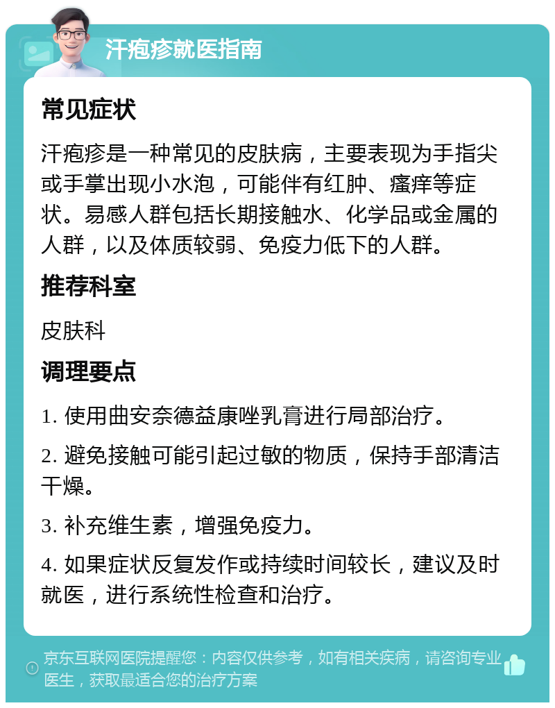 汗疱疹就医指南 常见症状 汗疱疹是一种常见的皮肤病，主要表现为手指尖或手掌出现小水泡，可能伴有红肿、瘙痒等症状。易感人群包括长期接触水、化学品或金属的人群，以及体质较弱、免疫力低下的人群。 推荐科室 皮肤科 调理要点 1. 使用曲安奈德益康唑乳膏进行局部治疗。 2. 避免接触可能引起过敏的物质，保持手部清洁干燥。 3. 补充维生素，增强免疫力。 4. 如果症状反复发作或持续时间较长，建议及时就医，进行系统性检查和治疗。