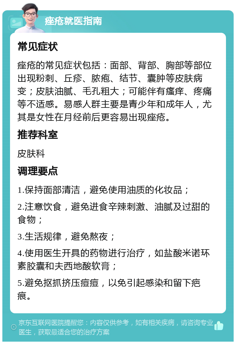 痤疮就医指南 常见症状 痤疮的常见症状包括：面部、背部、胸部等部位出现粉刺、丘疹、脓疱、结节、囊肿等皮肤病变；皮肤油腻、毛孔粗大；可能伴有瘙痒、疼痛等不适感。易感人群主要是青少年和成年人，尤其是女性在月经前后更容易出现痤疮。 推荐科室 皮肤科 调理要点 1.保持面部清洁，避免使用油质的化妆品； 2.注意饮食，避免进食辛辣刺激、油腻及过甜的食物； 3.生活规律，避免熬夜； 4.使用医生开具的药物进行治疗，如盐酸米诺环素胶囊和夫西地酸软膏； 5.避免抠抓挤压痘痘，以免引起感染和留下疤痕。