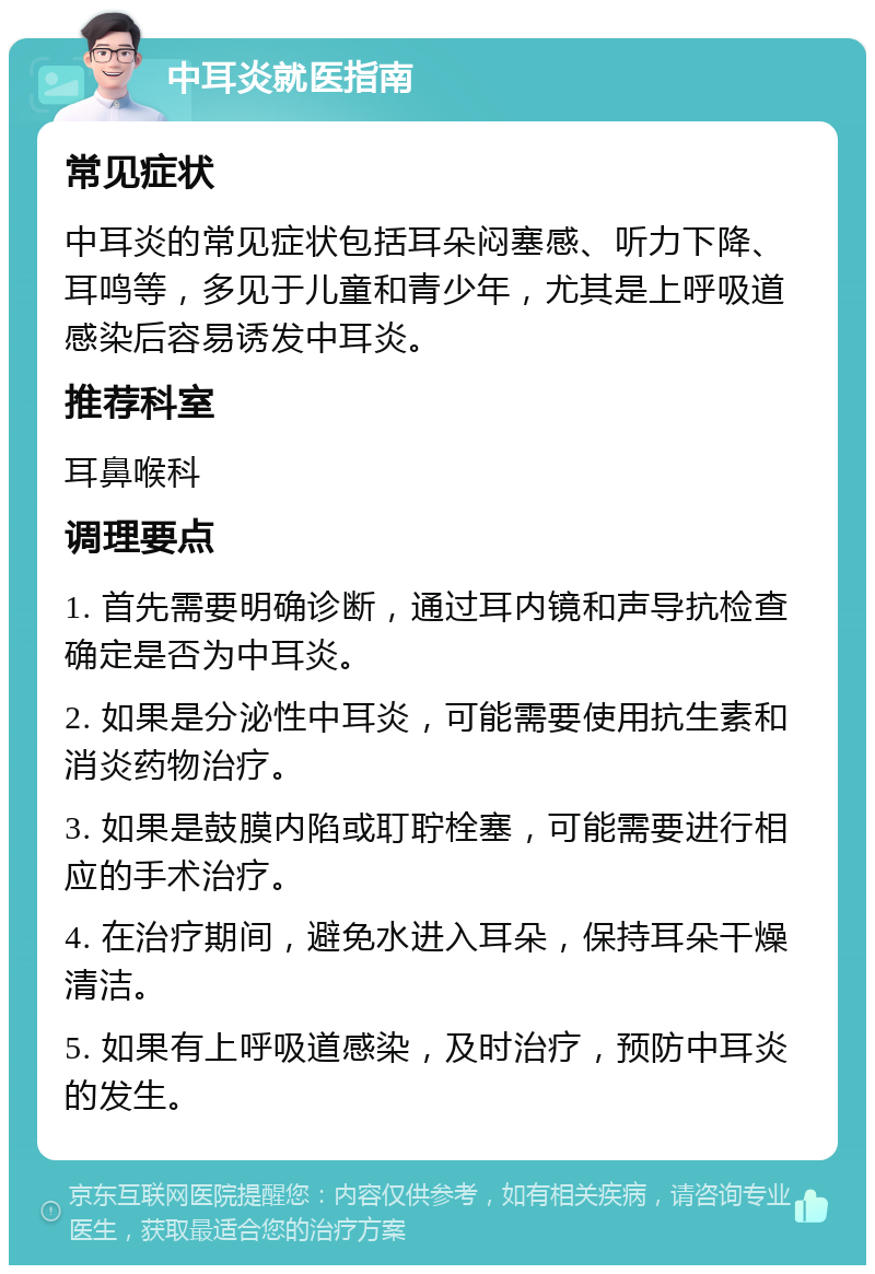 中耳炎就医指南 常见症状 中耳炎的常见症状包括耳朵闷塞感、听力下降、耳鸣等，多见于儿童和青少年，尤其是上呼吸道感染后容易诱发中耳炎。 推荐科室 耳鼻喉科 调理要点 1. 首先需要明确诊断，通过耳内镜和声导抗检查确定是否为中耳炎。 2. 如果是分泌性中耳炎，可能需要使用抗生素和消炎药物治疗。 3. 如果是鼓膜内陷或耵聍栓塞，可能需要进行相应的手术治疗。 4. 在治疗期间，避免水进入耳朵，保持耳朵干燥清洁。 5. 如果有上呼吸道感染，及时治疗，预防中耳炎的发生。