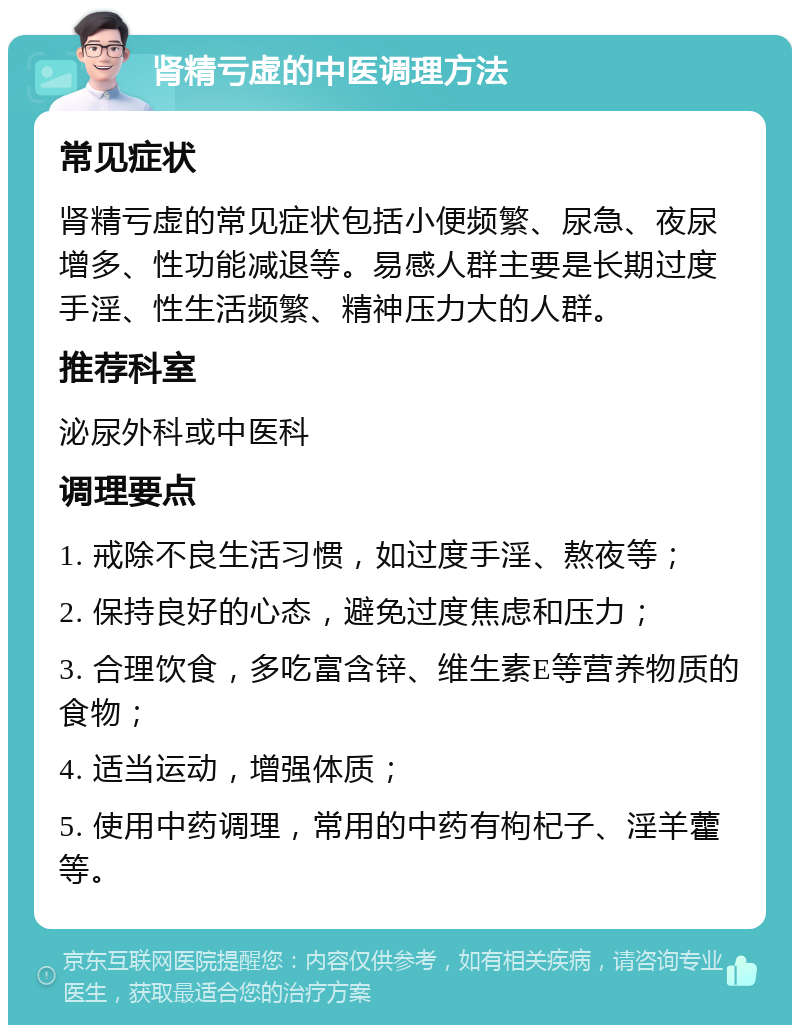 肾精亏虚的中医调理方法 常见症状 肾精亏虚的常见症状包括小便频繁、尿急、夜尿增多、性功能减退等。易感人群主要是长期过度手淫、性生活频繁、精神压力大的人群。 推荐科室 泌尿外科或中医科 调理要点 1. 戒除不良生活习惯，如过度手淫、熬夜等； 2. 保持良好的心态，避免过度焦虑和压力； 3. 合理饮食，多吃富含锌、维生素E等营养物质的食物； 4. 适当运动，增强体质； 5. 使用中药调理，常用的中药有枸杞子、淫羊藿等。