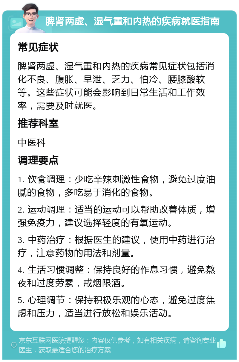 脾肾两虚、湿气重和内热的疾病就医指南 常见症状 脾肾两虚、湿气重和内热的疾病常见症状包括消化不良、腹胀、早泄、乏力、怕冷、腰膝酸软等。这些症状可能会影响到日常生活和工作效率，需要及时就医。 推荐科室 中医科 调理要点 1. 饮食调理：少吃辛辣刺激性食物，避免过度油腻的食物，多吃易于消化的食物。 2. 运动调理：适当的运动可以帮助改善体质，增强免疫力，建议选择轻度的有氧运动。 3. 中药治疗：根据医生的建议，使用中药进行治疗，注意药物的用法和剂量。 4. 生活习惯调整：保持良好的作息习惯，避免熬夜和过度劳累，戒烟限酒。 5. 心理调节：保持积极乐观的心态，避免过度焦虑和压力，适当进行放松和娱乐活动。