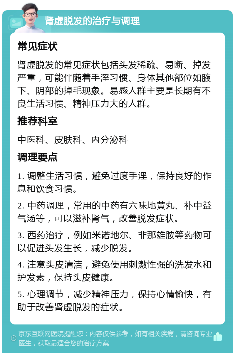 肾虚脱发的治疗与调理 常见症状 肾虚脱发的常见症状包括头发稀疏、易断、掉发严重，可能伴随着手淫习惯、身体其他部位如腋下、阴部的掉毛现象。易感人群主要是长期有不良生活习惯、精神压力大的人群。 推荐科室 中医科、皮肤科、内分泌科 调理要点 1. 调整生活习惯，避免过度手淫，保持良好的作息和饮食习惯。 2. 中药调理，常用的中药有六味地黄丸、补中益气汤等，可以滋补肾气，改善脱发症状。 3. 西药治疗，例如米诺地尔、非那雄胺等药物可以促进头发生长，减少脱发。 4. 注意头皮清洁，避免使用刺激性强的洗发水和护发素，保持头皮健康。 5. 心理调节，减少精神压力，保持心情愉快，有助于改善肾虚脱发的症状。