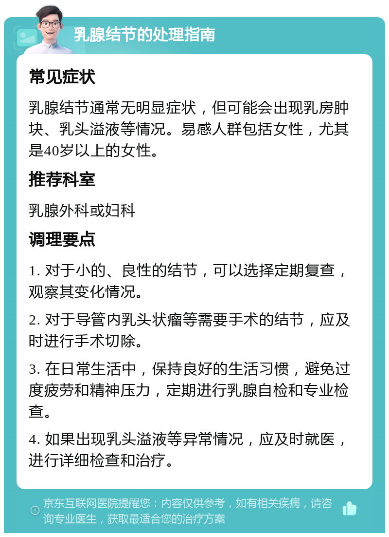 乳腺结节的处理指南 常见症状 乳腺结节通常无明显症状，但可能会出现乳房肿块、乳头溢液等情况。易感人群包括女性，尤其是40岁以上的女性。 推荐科室 乳腺外科或妇科 调理要点 1. 对于小的、良性的结节，可以选择定期复查，观察其变化情况。 2. 对于导管内乳头状瘤等需要手术的结节，应及时进行手术切除。 3. 在日常生活中，保持良好的生活习惯，避免过度疲劳和精神压力，定期进行乳腺自检和专业检查。 4. 如果出现乳头溢液等异常情况，应及时就医，进行详细检查和治疗。