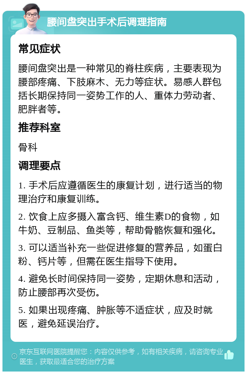 腰间盘突出手术后调理指南 常见症状 腰间盘突出是一种常见的脊柱疾病，主要表现为腰部疼痛、下肢麻木、无力等症状。易感人群包括长期保持同一姿势工作的人、重体力劳动者、肥胖者等。 推荐科室 骨科 调理要点 1. 手术后应遵循医生的康复计划，进行适当的物理治疗和康复训练。 2. 饮食上应多摄入富含钙、维生素D的食物，如牛奶、豆制品、鱼类等，帮助骨骼恢复和强化。 3. 可以适当补充一些促进修复的营养品，如蛋白粉、钙片等，但需在医生指导下使用。 4. 避免长时间保持同一姿势，定期休息和活动，防止腰部再次受伤。 5. 如果出现疼痛、肿胀等不适症状，应及时就医，避免延误治疗。