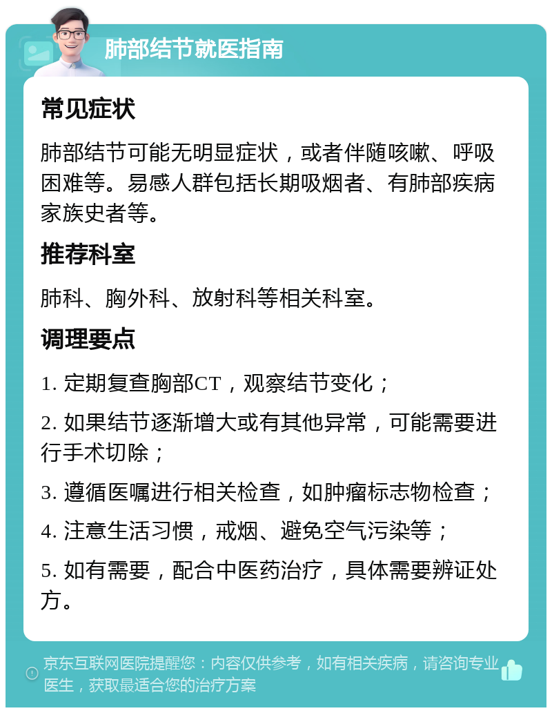 肺部结节就医指南 常见症状 肺部结节可能无明显症状，或者伴随咳嗽、呼吸困难等。易感人群包括长期吸烟者、有肺部疾病家族史者等。 推荐科室 肺科、胸外科、放射科等相关科室。 调理要点 1. 定期复查胸部CT，观察结节变化； 2. 如果结节逐渐增大或有其他异常，可能需要进行手术切除； 3. 遵循医嘱进行相关检查，如肿瘤标志物检查； 4. 注意生活习惯，戒烟、避免空气污染等； 5. 如有需要，配合中医药治疗，具体需要辨证处方。