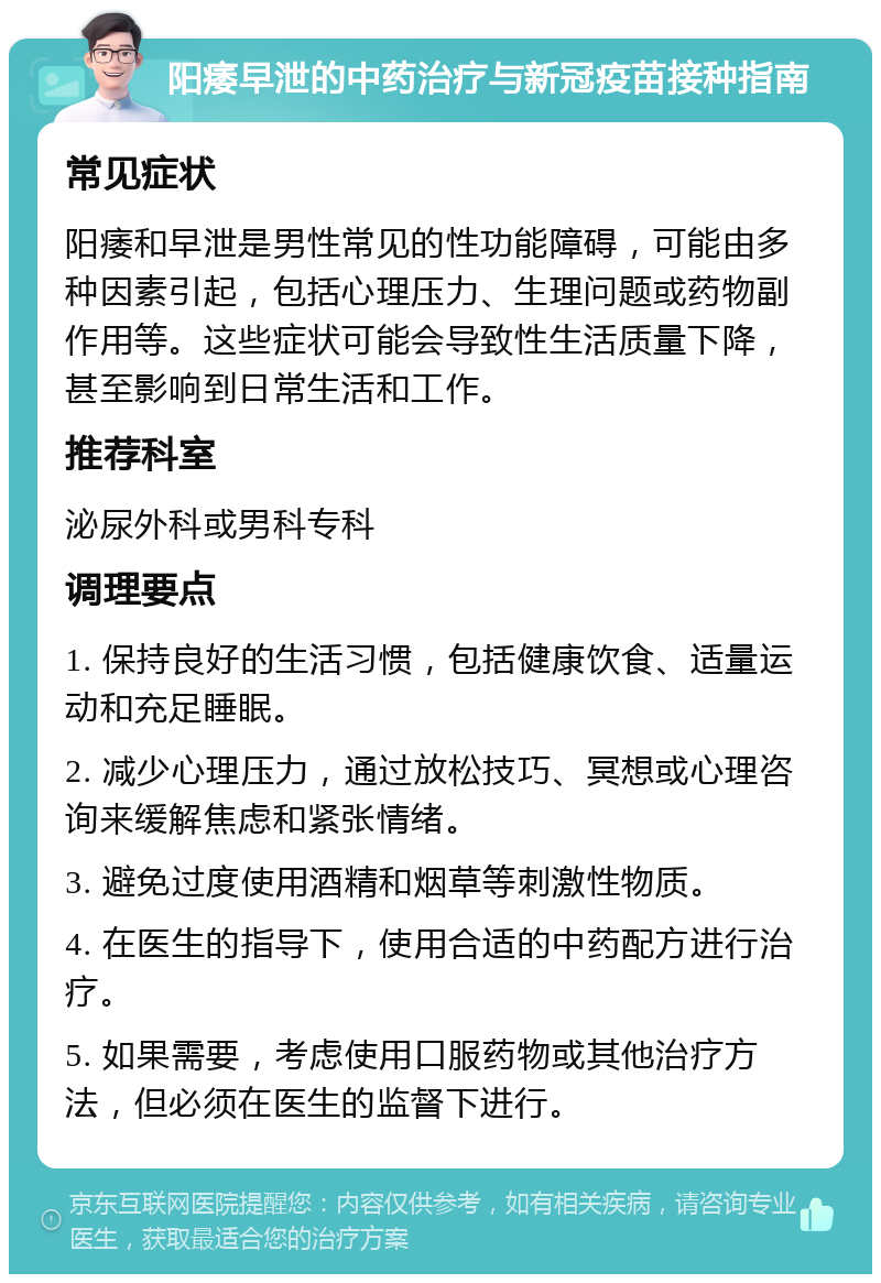 阳痿早泄的中药治疗与新冠疫苗接种指南 常见症状 阳痿和早泄是男性常见的性功能障碍，可能由多种因素引起，包括心理压力、生理问题或药物副作用等。这些症状可能会导致性生活质量下降，甚至影响到日常生活和工作。 推荐科室 泌尿外科或男科专科 调理要点 1. 保持良好的生活习惯，包括健康饮食、适量运动和充足睡眠。 2. 减少心理压力，通过放松技巧、冥想或心理咨询来缓解焦虑和紧张情绪。 3. 避免过度使用酒精和烟草等刺激性物质。 4. 在医生的指导下，使用合适的中药配方进行治疗。 5. 如果需要，考虑使用口服药物或其他治疗方法，但必须在医生的监督下进行。