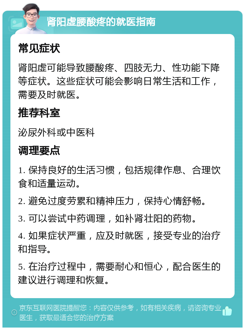 肾阳虚腰酸疼的就医指南 常见症状 肾阳虚可能导致腰酸疼、四肢无力、性功能下降等症状。这些症状可能会影响日常生活和工作，需要及时就医。 推荐科室 泌尿外科或中医科 调理要点 1. 保持良好的生活习惯，包括规律作息、合理饮食和适量运动。 2. 避免过度劳累和精神压力，保持心情舒畅。 3. 可以尝试中药调理，如补肾壮阳的药物。 4. 如果症状严重，应及时就医，接受专业的治疗和指导。 5. 在治疗过程中，需要耐心和恒心，配合医生的建议进行调理和恢复。