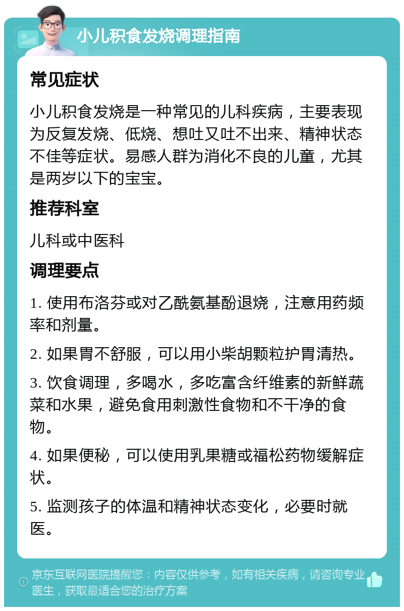 小儿积食发烧调理指南 常见症状 小儿积食发烧是一种常见的儿科疾病，主要表现为反复发烧、低烧、想吐又吐不出来、精神状态不佳等症状。易感人群为消化不良的儿童，尤其是两岁以下的宝宝。 推荐科室 儿科或中医科 调理要点 1. 使用布洛芬或对乙酰氨基酚退烧，注意用药频率和剂量。 2. 如果胃不舒服，可以用小柴胡颗粒护胃清热。 3. 饮食调理，多喝水，多吃富含纤维素的新鲜蔬菜和水果，避免食用刺激性食物和不干净的食物。 4. 如果便秘，可以使用乳果糖或福松药物缓解症状。 5. 监测孩子的体温和精神状态变化，必要时就医。