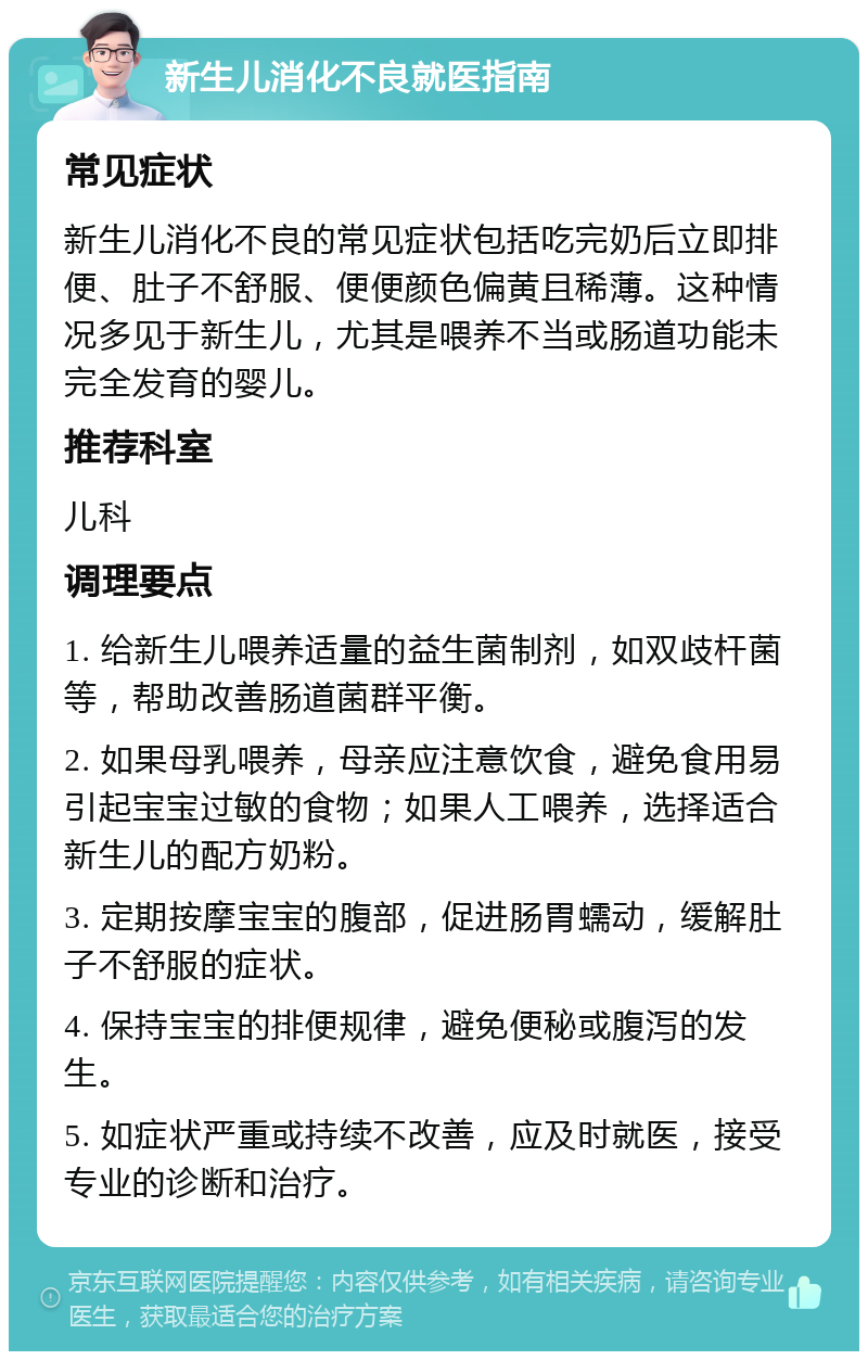 新生儿消化不良就医指南 常见症状 新生儿消化不良的常见症状包括吃完奶后立即排便、肚子不舒服、便便颜色偏黄且稀薄。这种情况多见于新生儿，尤其是喂养不当或肠道功能未完全发育的婴儿。 推荐科室 儿科 调理要点 1. 给新生儿喂养适量的益生菌制剂，如双歧杆菌等，帮助改善肠道菌群平衡。 2. 如果母乳喂养，母亲应注意饮食，避免食用易引起宝宝过敏的食物；如果人工喂养，选择适合新生儿的配方奶粉。 3. 定期按摩宝宝的腹部，促进肠胃蠕动，缓解肚子不舒服的症状。 4. 保持宝宝的排便规律，避免便秘或腹泻的发生。 5. 如症状严重或持续不改善，应及时就医，接受专业的诊断和治疗。