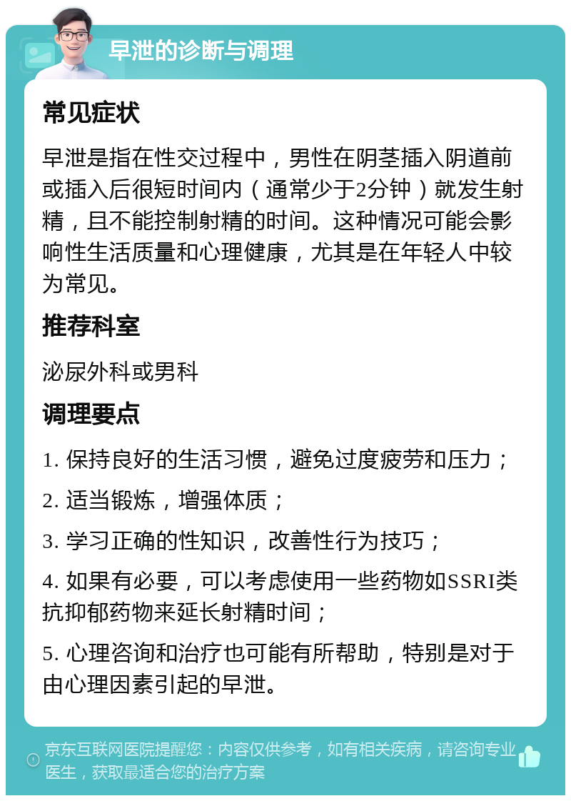 早泄的诊断与调理 常见症状 早泄是指在性交过程中，男性在阴茎插入阴道前或插入后很短时间内（通常少于2分钟）就发生射精，且不能控制射精的时间。这种情况可能会影响性生活质量和心理健康，尤其是在年轻人中较为常见。 推荐科室 泌尿外科或男科 调理要点 1. 保持良好的生活习惯，避免过度疲劳和压力； 2. 适当锻炼，增强体质； 3. 学习正确的性知识，改善性行为技巧； 4. 如果有必要，可以考虑使用一些药物如SSRI类抗抑郁药物来延长射精时间； 5. 心理咨询和治疗也可能有所帮助，特别是对于由心理因素引起的早泄。