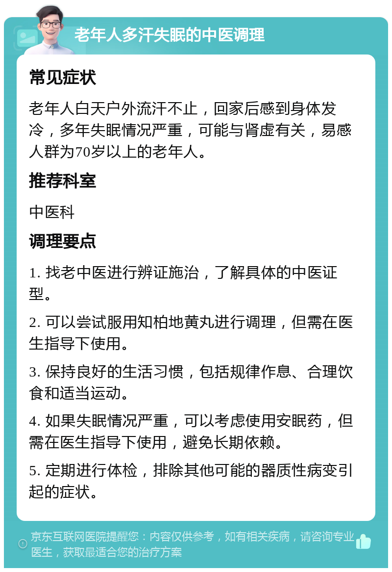 老年人多汗失眠的中医调理 常见症状 老年人白天户外流汗不止，回家后感到身体发冷，多年失眠情况严重，可能与肾虚有关，易感人群为70岁以上的老年人。 推荐科室 中医科 调理要点 1. 找老中医进行辨证施治，了解具体的中医证型。 2. 可以尝试服用知柏地黄丸进行调理，但需在医生指导下使用。 3. 保持良好的生活习惯，包括规律作息、合理饮食和适当运动。 4. 如果失眠情况严重，可以考虑使用安眠药，但需在医生指导下使用，避免长期依赖。 5. 定期进行体检，排除其他可能的器质性病变引起的症状。