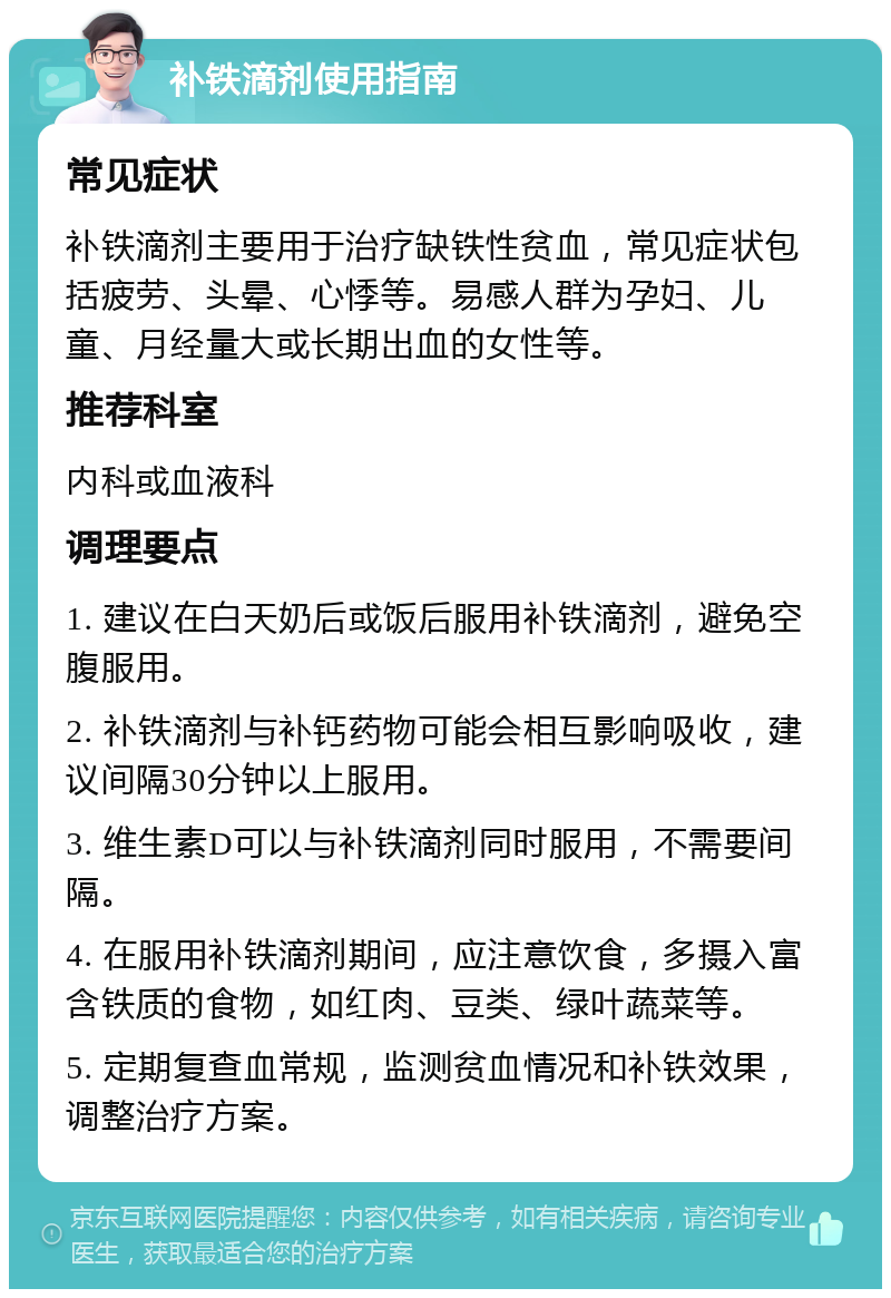 补铁滴剂使用指南 常见症状 补铁滴剂主要用于治疗缺铁性贫血，常见症状包括疲劳、头晕、心悸等。易感人群为孕妇、儿童、月经量大或长期出血的女性等。 推荐科室 内科或血液科 调理要点 1. 建议在白天奶后或饭后服用补铁滴剂，避免空腹服用。 2. 补铁滴剂与补钙药物可能会相互影响吸收，建议间隔30分钟以上服用。 3. 维生素D可以与补铁滴剂同时服用，不需要间隔。 4. 在服用补铁滴剂期间，应注意饮食，多摄入富含铁质的食物，如红肉、豆类、绿叶蔬菜等。 5. 定期复查血常规，监测贫血情况和补铁效果，调整治疗方案。