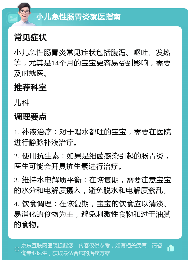 小儿急性肠胃炎就医指南 常见症状 小儿急性肠胃炎常见症状包括腹泻、呕吐、发热等，尤其是14个月的宝宝更容易受到影响，需要及时就医。 推荐科室 儿科 调理要点 1. 补液治疗：对于喝水都吐的宝宝，需要在医院进行静脉补液治疗。 2. 使用抗生素：如果是细菌感染引起的肠胃炎，医生可能会开具抗生素进行治疗。 3. 维持水电解质平衡：在恢复期，需要注意宝宝的水分和电解质摄入，避免脱水和电解质紊乱。 4. 饮食调理：在恢复期，宝宝的饮食应以清淡、易消化的食物为主，避免刺激性食物和过于油腻的食物。