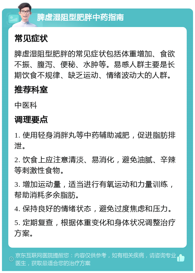 脾虚湿阻型肥胖中药指南 常见症状 脾虚湿阻型肥胖的常见症状包括体重增加、食欲不振、腹泻、便秘、水肿等。易感人群主要是长期饮食不规律、缺乏运动、情绪波动大的人群。 推荐科室 中医科 调理要点 1. 使用轻身消胖丸等中药辅助减肥，促进脂肪排泄。 2. 饮食上应注意清淡、易消化，避免油腻、辛辣等刺激性食物。 3. 增加运动量，适当进行有氧运动和力量训练，帮助消耗多余脂肪。 4. 保持良好的情绪状态，避免过度焦虑和压力。 5. 定期复查，根据体重变化和身体状况调整治疗方案。