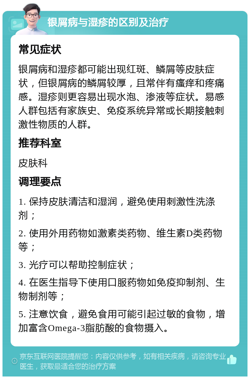 银屑病与湿疹的区别及治疗 常见症状 银屑病和湿疹都可能出现红斑、鳞屑等皮肤症状，但银屑病的鳞屑较厚，且常伴有瘙痒和疼痛感。湿疹则更容易出现水泡、渗液等症状。易感人群包括有家族史、免疫系统异常或长期接触刺激性物质的人群。 推荐科室 皮肤科 调理要点 1. 保持皮肤清洁和湿润，避免使用刺激性洗涤剂； 2. 使用外用药物如激素类药物、维生素D类药物等； 3. 光疗可以帮助控制症状； 4. 在医生指导下使用口服药物如免疫抑制剂、生物制剂等； 5. 注意饮食，避免食用可能引起过敏的食物，增加富含Omega-3脂肪酸的食物摄入。