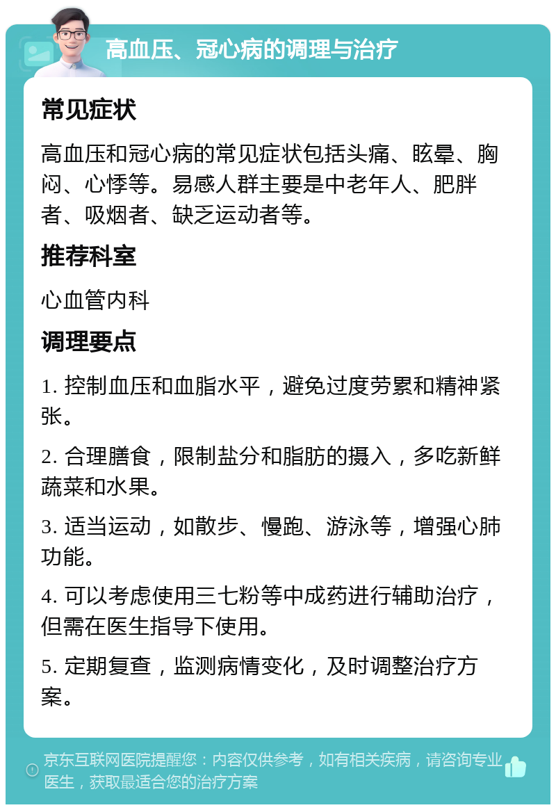 高血压、冠心病的调理与治疗 常见症状 高血压和冠心病的常见症状包括头痛、眩晕、胸闷、心悸等。易感人群主要是中老年人、肥胖者、吸烟者、缺乏运动者等。 推荐科室 心血管内科 调理要点 1. 控制血压和血脂水平，避免过度劳累和精神紧张。 2. 合理膳食，限制盐分和脂肪的摄入，多吃新鲜蔬菜和水果。 3. 适当运动，如散步、慢跑、游泳等，增强心肺功能。 4. 可以考虑使用三七粉等中成药进行辅助治疗，但需在医生指导下使用。 5. 定期复查，监测病情变化，及时调整治疗方案。