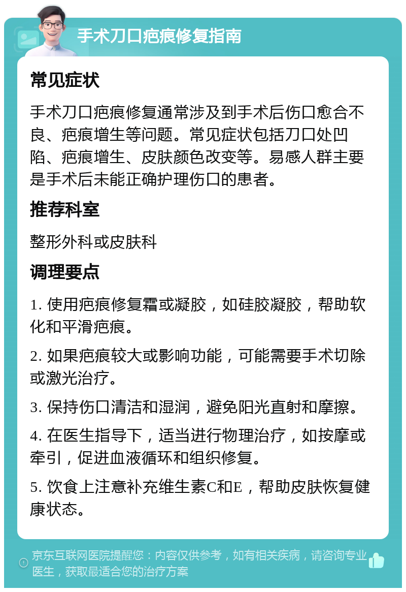 手术刀口疤痕修复指南 常见症状 手术刀口疤痕修复通常涉及到手术后伤口愈合不良、疤痕增生等问题。常见症状包括刀口处凹陷、疤痕增生、皮肤颜色改变等。易感人群主要是手术后未能正确护理伤口的患者。 推荐科室 整形外科或皮肤科 调理要点 1. 使用疤痕修复霜或凝胶，如硅胶凝胶，帮助软化和平滑疤痕。 2. 如果疤痕较大或影响功能，可能需要手术切除或激光治疗。 3. 保持伤口清洁和湿润，避免阳光直射和摩擦。 4. 在医生指导下，适当进行物理治疗，如按摩或牵引，促进血液循环和组织修复。 5. 饮食上注意补充维生素C和E，帮助皮肤恢复健康状态。