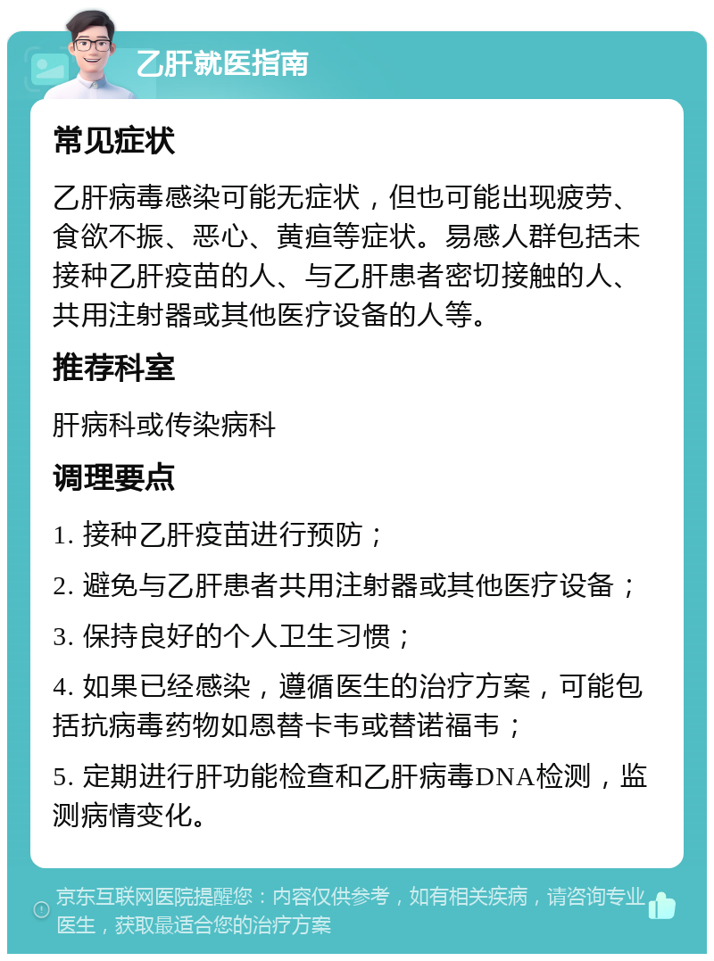 乙肝就医指南 常见症状 乙肝病毒感染可能无症状，但也可能出现疲劳、食欲不振、恶心、黄疸等症状。易感人群包括未接种乙肝疫苗的人、与乙肝患者密切接触的人、共用注射器或其他医疗设备的人等。 推荐科室 肝病科或传染病科 调理要点 1. 接种乙肝疫苗进行预防； 2. 避免与乙肝患者共用注射器或其他医疗设备； 3. 保持良好的个人卫生习惯； 4. 如果已经感染，遵循医生的治疗方案，可能包括抗病毒药物如恩替卡韦或替诺福韦； 5. 定期进行肝功能检查和乙肝病毒DNA检测，监测病情变化。