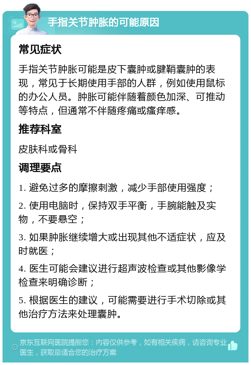 手指关节肿胀的可能原因 常见症状 手指关节肿胀可能是皮下囊肿或腱鞘囊肿的表现，常见于长期使用手部的人群，例如使用鼠标的办公人员。肿胀可能伴随着颜色加深、可推动等特点，但通常不伴随疼痛或瘙痒感。 推荐科室 皮肤科或骨科 调理要点 1. 避免过多的摩擦刺激，减少手部使用强度； 2. 使用电脑时，保持双手平衡，手腕能触及实物，不要悬空； 3. 如果肿胀继续增大或出现其他不适症状，应及时就医； 4. 医生可能会建议进行超声波检查或其他影像学检查来明确诊断； 5. 根据医生的建议，可能需要进行手术切除或其他治疗方法来处理囊肿。