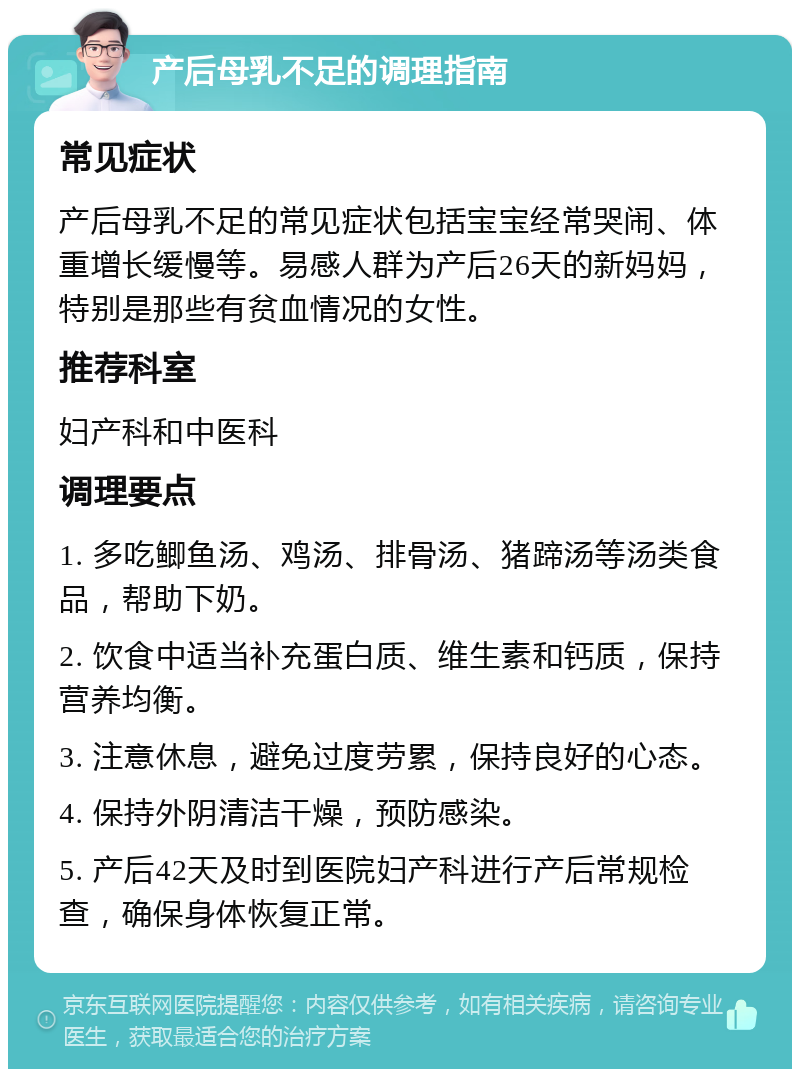 产后母乳不足的调理指南 常见症状 产后母乳不足的常见症状包括宝宝经常哭闹、体重增长缓慢等。易感人群为产后26天的新妈妈，特别是那些有贫血情况的女性。 推荐科室 妇产科和中医科 调理要点 1. 多吃鲫鱼汤、鸡汤、排骨汤、猪蹄汤等汤类食品，帮助下奶。 2. 饮食中适当补充蛋白质、维生素和钙质，保持营养均衡。 3. 注意休息，避免过度劳累，保持良好的心态。 4. 保持外阴清洁干燥，预防感染。 5. 产后42天及时到医院妇产科进行产后常规检查，确保身体恢复正常。