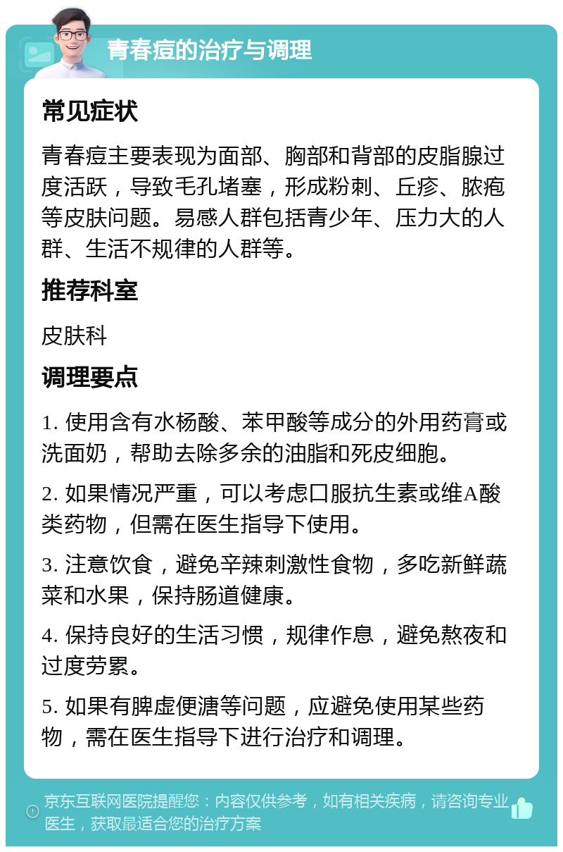 青春痘的治疗与调理 常见症状 青春痘主要表现为面部、胸部和背部的皮脂腺过度活跃，导致毛孔堵塞，形成粉刺、丘疹、脓疱等皮肤问题。易感人群包括青少年、压力大的人群、生活不规律的人群等。 推荐科室 皮肤科 调理要点 1. 使用含有水杨酸、苯甲酸等成分的外用药膏或洗面奶，帮助去除多余的油脂和死皮细胞。 2. 如果情况严重，可以考虑口服抗生素或维A酸类药物，但需在医生指导下使用。 3. 注意饮食，避免辛辣刺激性食物，多吃新鲜蔬菜和水果，保持肠道健康。 4. 保持良好的生活习惯，规律作息，避免熬夜和过度劳累。 5. 如果有脾虚便溏等问题，应避免使用某些药物，需在医生指导下进行治疗和调理。