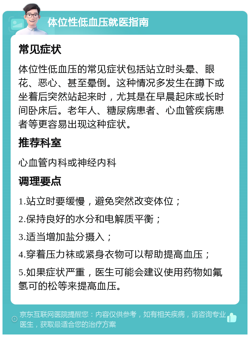 体位性低血压就医指南 常见症状 体位性低血压的常见症状包括站立时头晕、眼花、恶心、甚至晕倒。这种情况多发生在蹲下或坐着后突然站起来时，尤其是在早晨起床或长时间卧床后。老年人、糖尿病患者、心血管疾病患者等更容易出现这种症状。 推荐科室 心血管内科或神经内科 调理要点 1.站立时要缓慢，避免突然改变体位； 2.保持良好的水分和电解质平衡； 3.适当增加盐分摄入； 4.穿着压力袜或紧身衣物可以帮助提高血压； 5.如果症状严重，医生可能会建议使用药物如氟氢可的松等来提高血压。