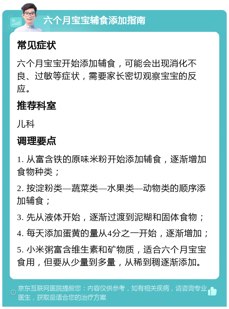 六个月宝宝辅食添加指南 常见症状 六个月宝宝开始添加辅食，可能会出现消化不良、过敏等症状，需要家长密切观察宝宝的反应。 推荐科室 儿科 调理要点 1. 从富含铁的原味米粉开始添加辅食，逐渐增加食物种类； 2. 按淀粉类—蔬菜类—水果类—动物类的顺序添加辅食； 3. 先从液体开始，逐渐过渡到泥糊和固体食物； 4. 每天添加蛋黄的量从4分之一开始，逐渐增加； 5. 小米粥富含维生素和矿物质，适合六个月宝宝食用，但要从少量到多量，从稀到稠逐渐添加。