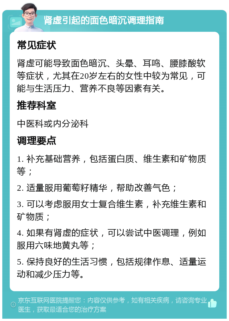 肾虚引起的面色暗沉调理指南 常见症状 肾虚可能导致面色暗沉、头晕、耳鸣、腰膝酸软等症状，尤其在20岁左右的女性中较为常见，可能与生活压力、营养不良等因素有关。 推荐科室 中医科或内分泌科 调理要点 1. 补充基础营养，包括蛋白质、维生素和矿物质等； 2. 适量服用葡萄籽精华，帮助改善气色； 3. 可以考虑服用女士复合维生素，补充维生素和矿物质； 4. 如果有肾虚的症状，可以尝试中医调理，例如服用六味地黄丸等； 5. 保持良好的生活习惯，包括规律作息、适量运动和减少压力等。