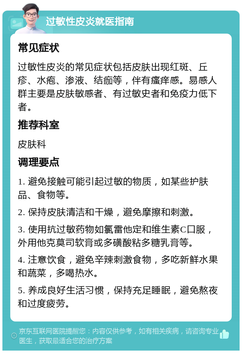 过敏性皮炎就医指南 常见症状 过敏性皮炎的常见症状包括皮肤出现红斑、丘疹、水疱、渗液、结痂等，伴有瘙痒感。易感人群主要是皮肤敏感者、有过敏史者和免疫力低下者。 推荐科室 皮肤科 调理要点 1. 避免接触可能引起过敏的物质，如某些护肤品、食物等。 2. 保持皮肤清洁和干燥，避免摩擦和刺激。 3. 使用抗过敏药物如氯雷他定和维生素C口服，外用他克莫司软膏或多磺酸粘多糖乳膏等。 4. 注意饮食，避免辛辣刺激食物，多吃新鲜水果和蔬菜，多喝热水。 5. 养成良好生活习惯，保持充足睡眠，避免熬夜和过度疲劳。